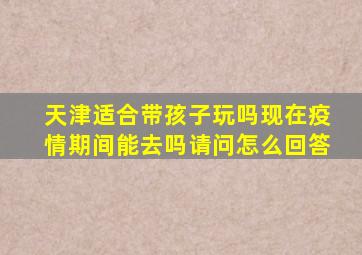 天津适合带孩子玩吗现在疫情期间能去吗请问怎么回答