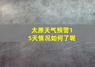 太原天气预警15天情况如何了呢