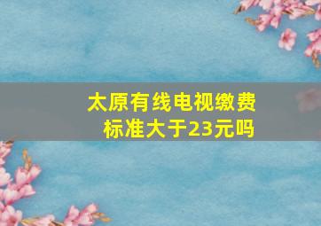 太原有线电视缴费标准大于23元吗