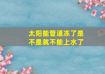 太阳能管道冻了是不是就不能上水了