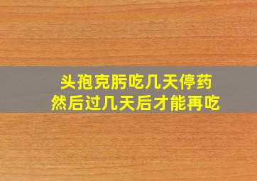 头孢克肟吃几天停药然后过几天后才能再吃