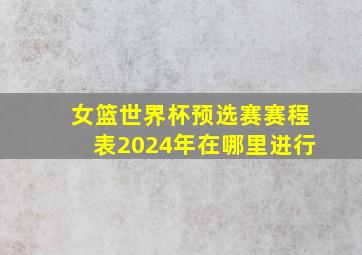 女篮世界杯预选赛赛程表2024年在哪里进行