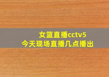 女篮直播cctv5今天现场直播几点播出