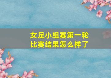 女足小组赛第一轮比赛结果怎么样了