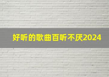 好听的歌曲百听不厌2024