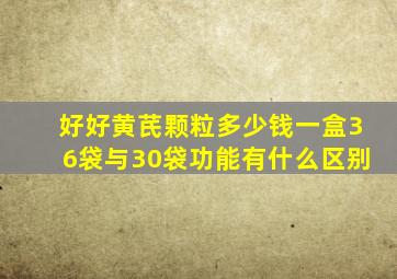 好好黄芪颗粒多少钱一盒36袋与30袋功能有什么区别