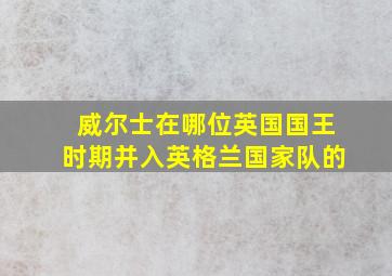 威尔士在哪位英国国王时期并入英格兰国家队的