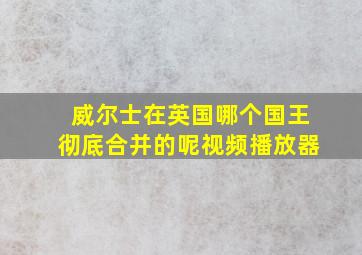 威尔士在英国哪个国王彻底合并的呢视频播放器