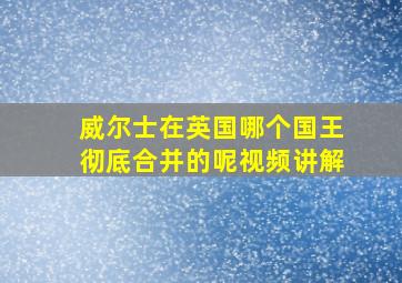 威尔士在英国哪个国王彻底合并的呢视频讲解