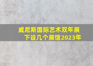 威尼斯国际艺术双年展下设几个展馆2023年