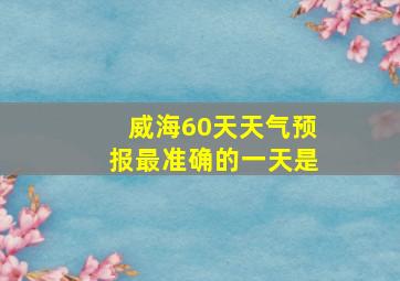 威海60天天气预报最准确的一天是