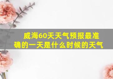 威海60天天气预报最准确的一天是什么时候的天气