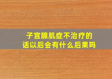 子宫腺肌症不治疗的话以后会有什么后果吗