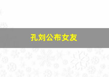 孔刘公布女友