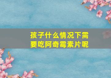 孩子什么情况下需要吃阿奇霉素片呢