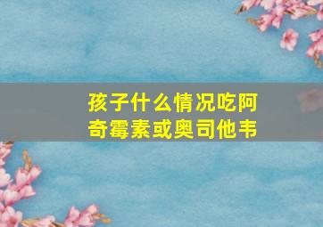 孩子什么情况吃阿奇霉素或奥司他韦