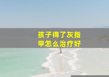 孩子得了灰指甲怎么治疗好