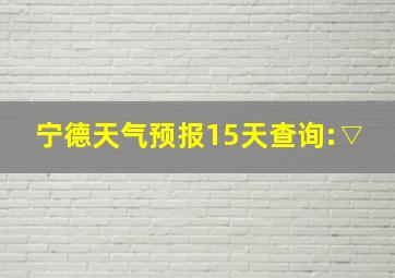 宁德天气预报15天查询:▽