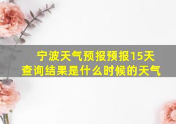 宁波天气预报预报15天查询结果是什么时候的天气