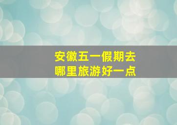 安徽五一假期去哪里旅游好一点