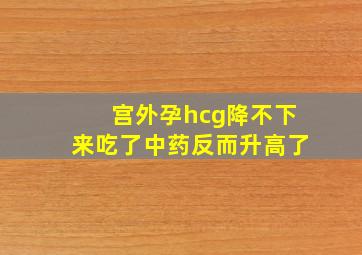 宫外孕hcg降不下来吃了中药反而升高了