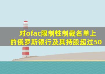 对ofac限制性制裁名单上的俄罗斯银行及其持股超过50