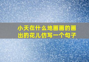 小天在什么地画画的画出的花儿仿写一个句子