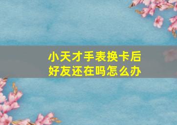 小天才手表换卡后好友还在吗怎么办