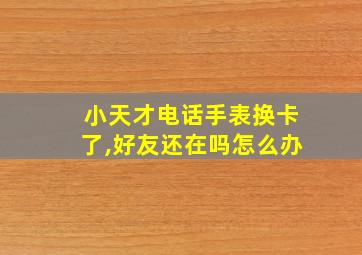 小天才电话手表换卡了,好友还在吗怎么办