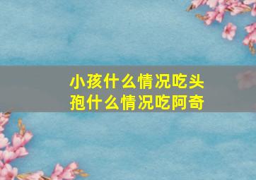 小孩什么情况吃头孢什么情况吃阿奇