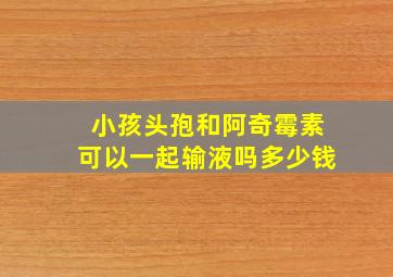 小孩头孢和阿奇霉素可以一起输液吗多少钱