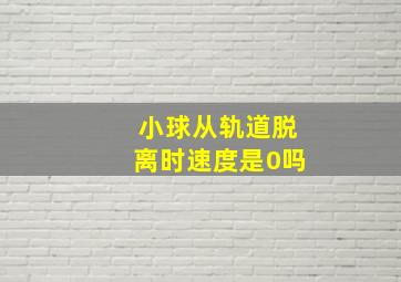 小球从轨道脱离时速度是0吗