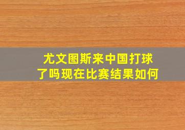 尤文图斯来中国打球了吗现在比赛结果如何