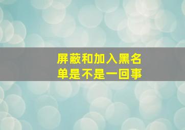 屏蔽和加入黑名单是不是一回事