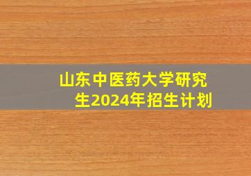 山东中医药大学研究生2024年招生计划