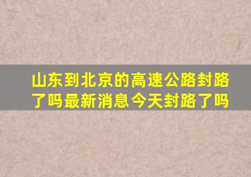 山东到北京的高速公路封路了吗最新消息今天封路了吗