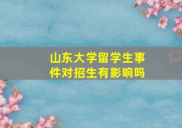 山东大学留学生事件对招生有影响吗