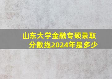 山东大学金融专硕录取分数线2024年是多少