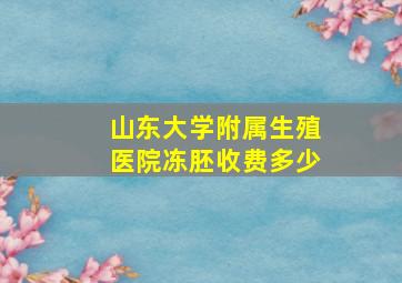 山东大学附属生殖医院冻胚收费多少