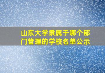 山东大学隶属于哪个部门管理的学校名单公示