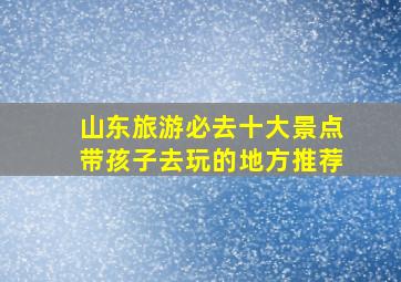 山东旅游必去十大景点带孩子去玩的地方推荐