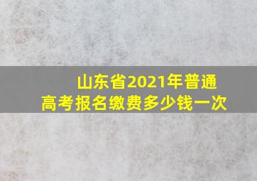 山东省2021年普通高考报名缴费多少钱一次