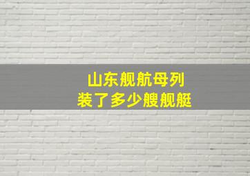 山东舰航母列装了多少艘舰艇