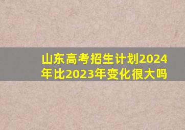 山东高考招生计划2024年比2023年变化很大吗