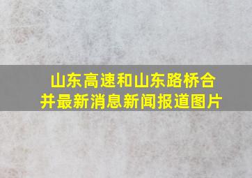 山东高速和山东路桥合并最新消息新闻报道图片