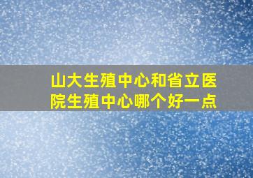 山大生殖中心和省立医院生殖中心哪个好一点