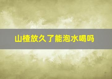 山楂放久了能泡水喝吗