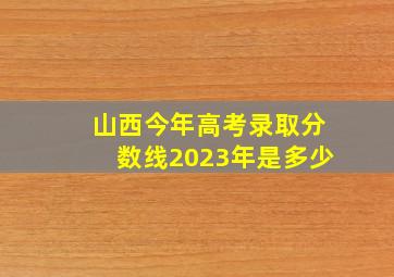 山西今年高考录取分数线2023年是多少