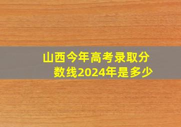 山西今年高考录取分数线2024年是多少