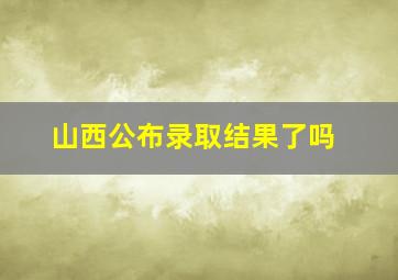 山西公布录取结果了吗